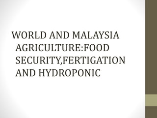 WORLD AND MALAYSIA 
AGRICULTURE:FOOD 
SECURITY,FERTIGATION 
AND HYDROPONIC 
 