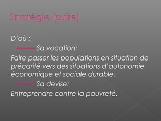 D’où :
        Sa vocation:
Faire passer les populations en situation de
précarité vers des situations d’autonomie
économique et sociale durable.
        Sa devise:
Entreprendre contre la pauvreté.
 