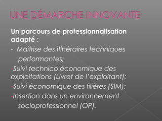 Un parcours de professionnalisation
adapté :
- Maîtrise des itinéraires techniques
   performantes;
-Suivi technico économique des
exploitations (Livret de l’exploitant);
-Suivi économique des filières (SIM);
-Insertion dans un environnement
   socioprofessionnel (OP).
 