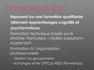  Reposant sur une formation qualifiante
  alternant apprentissages cognitifs et
  psychomoteurs
 Formation technique basée sur le
  trinôme: Formateur – Maître exploitant –
  Apprenant.
 Formation à l’organisation
  professionnelle:
     Gestion du groupement;
     échanges entre OP(Cas RDD /Kimwenza).
 
