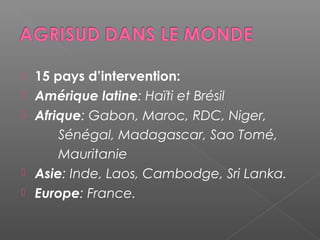    15 pays d’intervention:
   Amérique latine: Haïti et Brésil
   Afrique: Gabon, Maroc, RDC, Niger,
        Sénégal, Madagascar, Sao Tomé,
        Mauritanie
   Asie: Inde, Laos, Cambodge, Sri Lanka.
   Europe: France.
 
