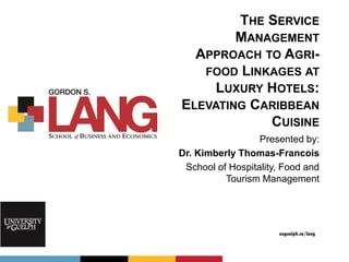 uoguelph.ca/lang
THE SERVICE
MANAGEMENT
APPROACH TO AGRI-
FOOD LINKAGES AT
LUXURY HOTELS:
ELEVATING CARIBBEAN
CUISINE
Presented by:
Dr. Kimberly Thomas-Francois
School of Hospitality, Food and
Tourism Management
 