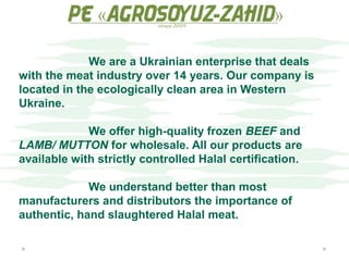 We are a Ukrainian enterprise that deals
with the meat industry over 14 years. Our company is
located in the ecologically clean area in Western
Ukraine.
We offer high-quality frozen BEEF and
LAMB/ MUTTON for wholesale. All our products are
available with strictly controlled Halal certification.
We understand better than most
manufacturers and distributors the importance of
authentic, hand slaughtered Halal meat.
 