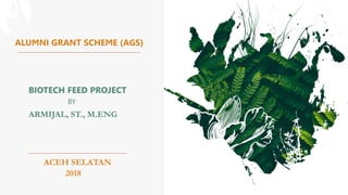 ALUMNI GRANT SCHEME (AGS)
ARMIJAL, ST., M.ENG
BIOTECH FEED PROJECT
BY
ACEH SELATAN
2018
 