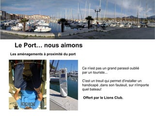Argeles, nous aimons
Le Port… nous aimons
Les aménagements à proximité du port
Ce n'est pas un grand parasol oublié
par un touriste...
C'est un treuil qui permet d'installer un
handicapé ,dans son fauteuil, sur n'importe
quel bateau!
Offert par le Lions Club.
 