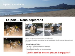 Le port… Nous déplorons
Argeles, nous aimons
- Points de collecte sont transformés en "déchetterie"
- Dépose des bouteilles en fin des services de restaurations ou à la fermeture de deux heures
du matin
Vous avez promis :
- des heures et des consignes imposées aux commerçants
pour la dépose des ordures,
- un enlèvement des containers plus tard dans la matinée
Quelles sont les mesures prévues et engagées ?
 