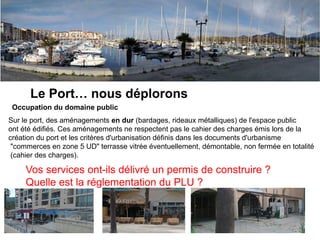 Argeles, nous aimons
Le Port… nous déplorons
Occupation du domaine public
Sur le port, des aménagements en dur (bardages, rideaux métalliques) de l'espace public
ont été édifiés. Ces aménagements ne respectent pas le cahier des charges émis lors de la
création du port et les critères d'urbanisation définis dans les documents d'urbanisme
"commerces en zone 5 UD" terrasse vitrée éventuellement, démontable, non fermée en totalité
(cahier des charges).
Vos services ont-ils délivré un permis de construire ?
Quelle est la réglementation du PLU ?
 