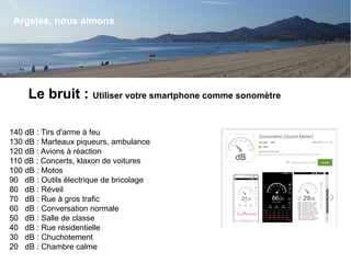 Argeles, nous aimons
Le bruit : Utiliser votre smartphone comme sonomètre
140 dB : Tirs d'arme à feu
130 dB : Marteaux piqueurs, ambulance
120 dB : Avions à réaction
110 dB : Concerts, klaxon de voitures
100 dB : Motos
90 dB : Outils électrique de bricolage
80 dB : Réveil
70 dB : Rue à gros trafic
60 dB : Conversation normale
50 dB : Salle de classe
40 dB : Rue résidentielle
30 dB : Chuchotement
20 dB : Chambre calme
 