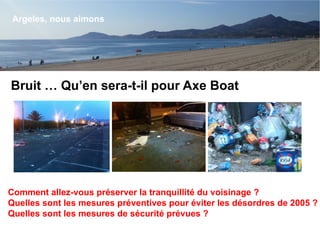 Bruit … Qu’en sera-t-il pour Axe Boat
Argeles, nous aimons
Comment allez-vous préserver la tranquillité du voisinage ?
Quelles sont les mesures préventives pour éviter les désordres de 2005 ?
Quelles sont les mesures de sécurité prévues ?
 