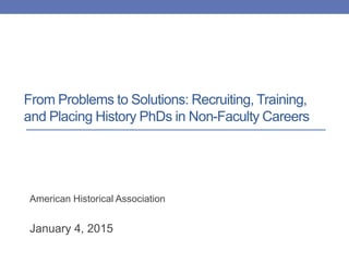 From Problems to Solutions: Recruiting, Training,
and Placing History PhDs in Non-Faculty Careers
American Historical Association
January 4, 2015
 