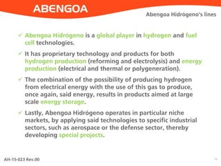 AH-15-023 Rev.00 10
Abengoa Hidrógeno’s lines
 Abengoa Hidrógeno is a global player in hydrogen and fuel
cell technologies.
 It has proprietary technology and products for both
hydrogen production (reforming and electrolysis) and energy
production (electrical and thermal or polygeneration).
 The combination of the possibility of producing hydrogen
from electrical energy with the use of this gas to produce,
once again, said energy, results in products aimed at large
scale energy storage.
 Lastly, Abengoa Hidrógeno operates in particular niche
markets, by applying said technologies to specific industrial
sectors, such as aerospace or the defense sector, thereby
developing special projects.
 