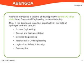 AH-15-023 Rev.00 24
Projects
Abengoa Hidrógeno is capable of developing the entire EPC value
chain, from Conceptual Engineering to commissioning.
Thus, it has developed expertise, specifically in the field of
hydrogen and fuel cells, in:
• Process Engineering
• Control and Instrumentation
• Electrical Engineering
• Mechanical & Civil Engineering
• Legislation, Safety & Security
• Construction
 
