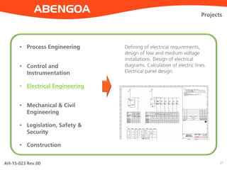 AH-15-023 Rev.00 27
Projects
• Process Engineering
• Control and
Instrumentation
• Electrical Engineering
• Mechanical & Civil
Engineering
• Legislation, Safety &
Security
• Construction
Defining of electrical requirements,
design of low and medium voltage
installations. Design of electrical
diagrams. Calculation of electric lines.
Electrical panel design.
 