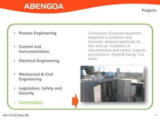 AH-15-023 Rev.00 30
Projects
• Process Engineering
• Control and
Instrumentation
• Electrical Engineering
• Mechanical & Civil
Engineering
• Legislation, Safety and
Security
• Construction
Construction of process equipment.
Integration in containers and
structures, designed specifically for
their end use. Installation of
instrumentation and control. Supports
and structures. Piping & Tubing. Civil
works.
 