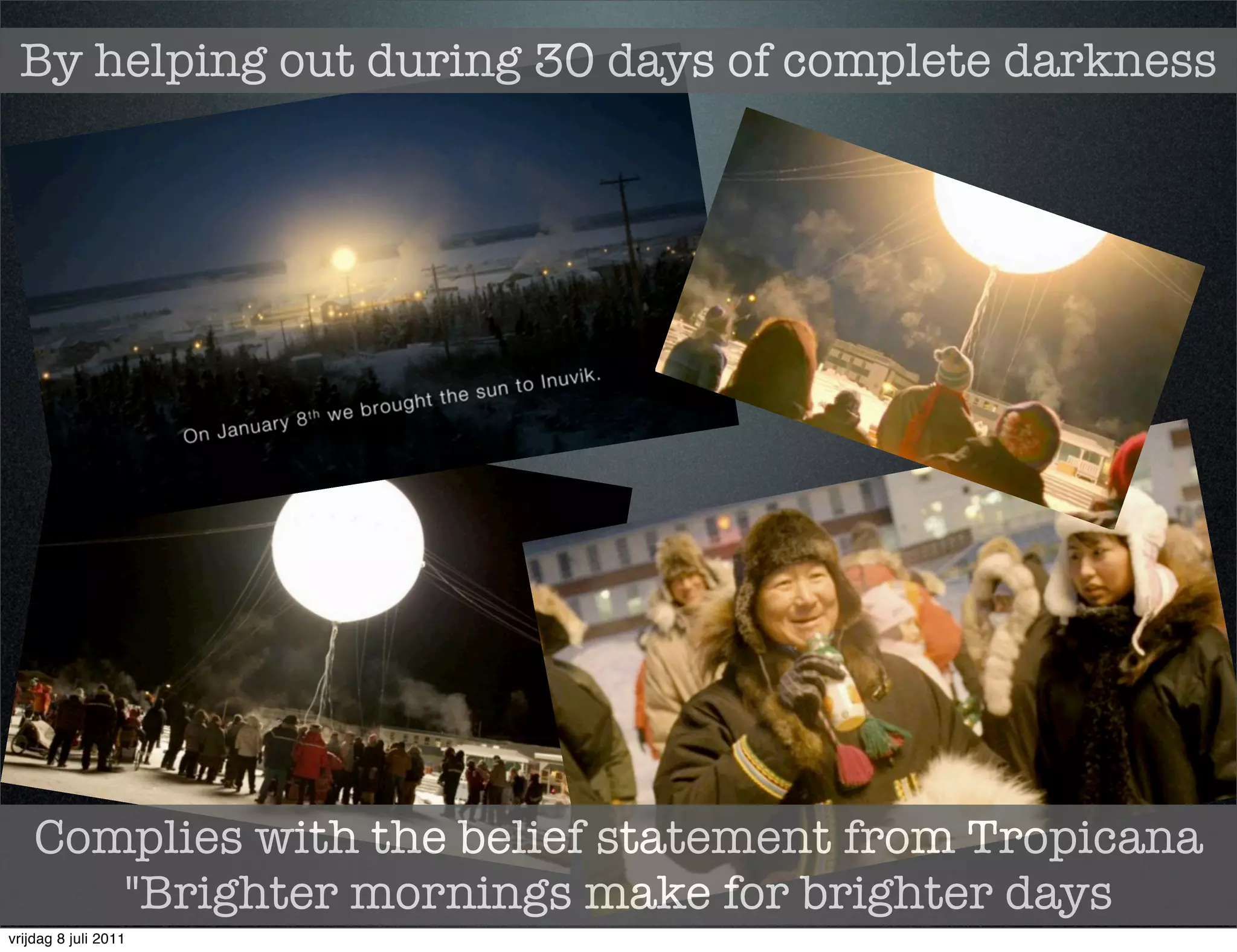 By helping out during 30 days of complete darkness




    Complies with the belief statement from Tropicana
       "Brighter mornings make for brighter days
vrijdag 8 juli 2011
 