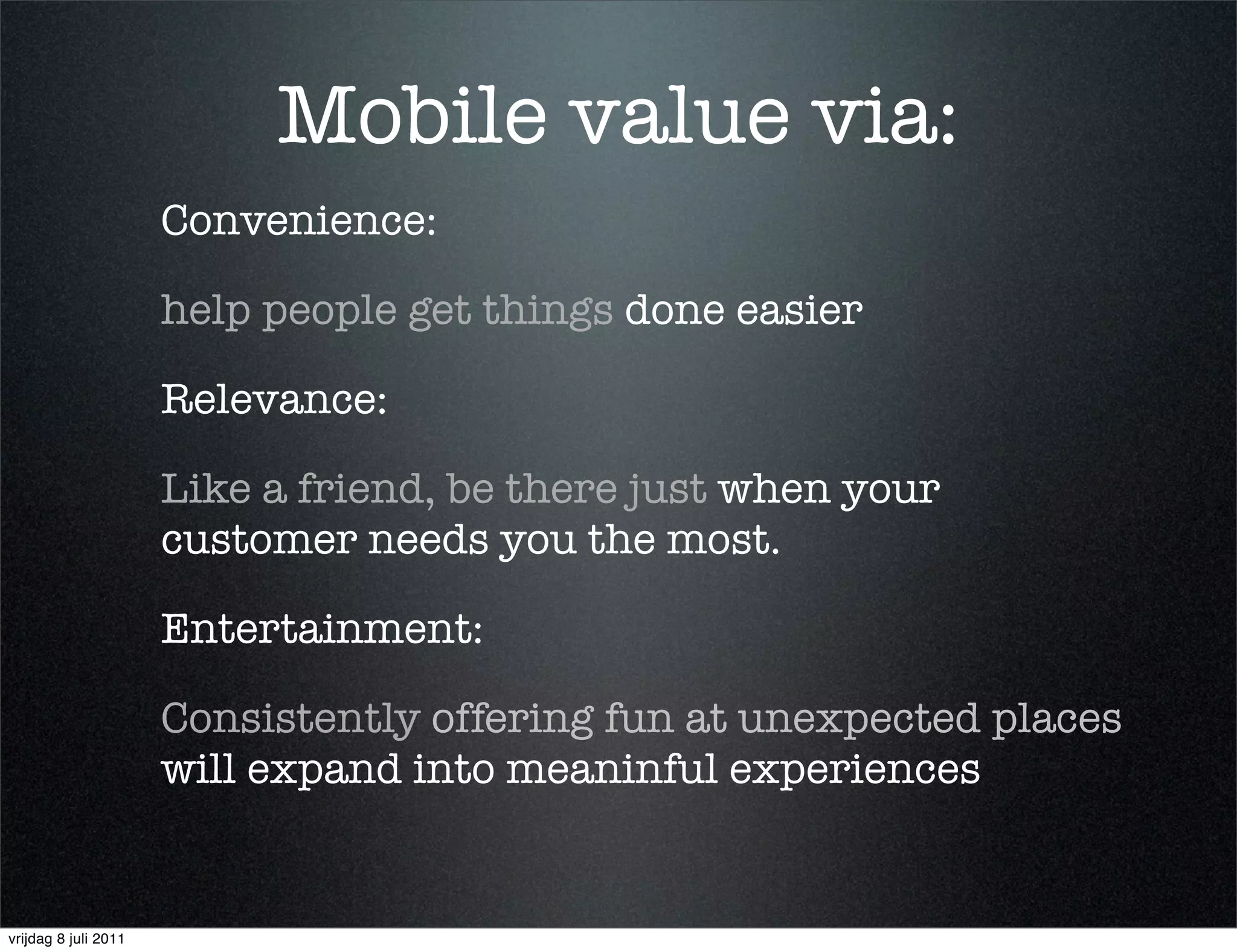 Mobile value via:
                      Convenience:

                      help people get things done easier

                      Relevance:

                      Like a friend, be there just when your
                      customer needs you the most.

                      Entertainment:

                      Consistently offering fun at unexpected places
                      will expand into meaninful experiences


vrijdag 8 juli 2011
 
