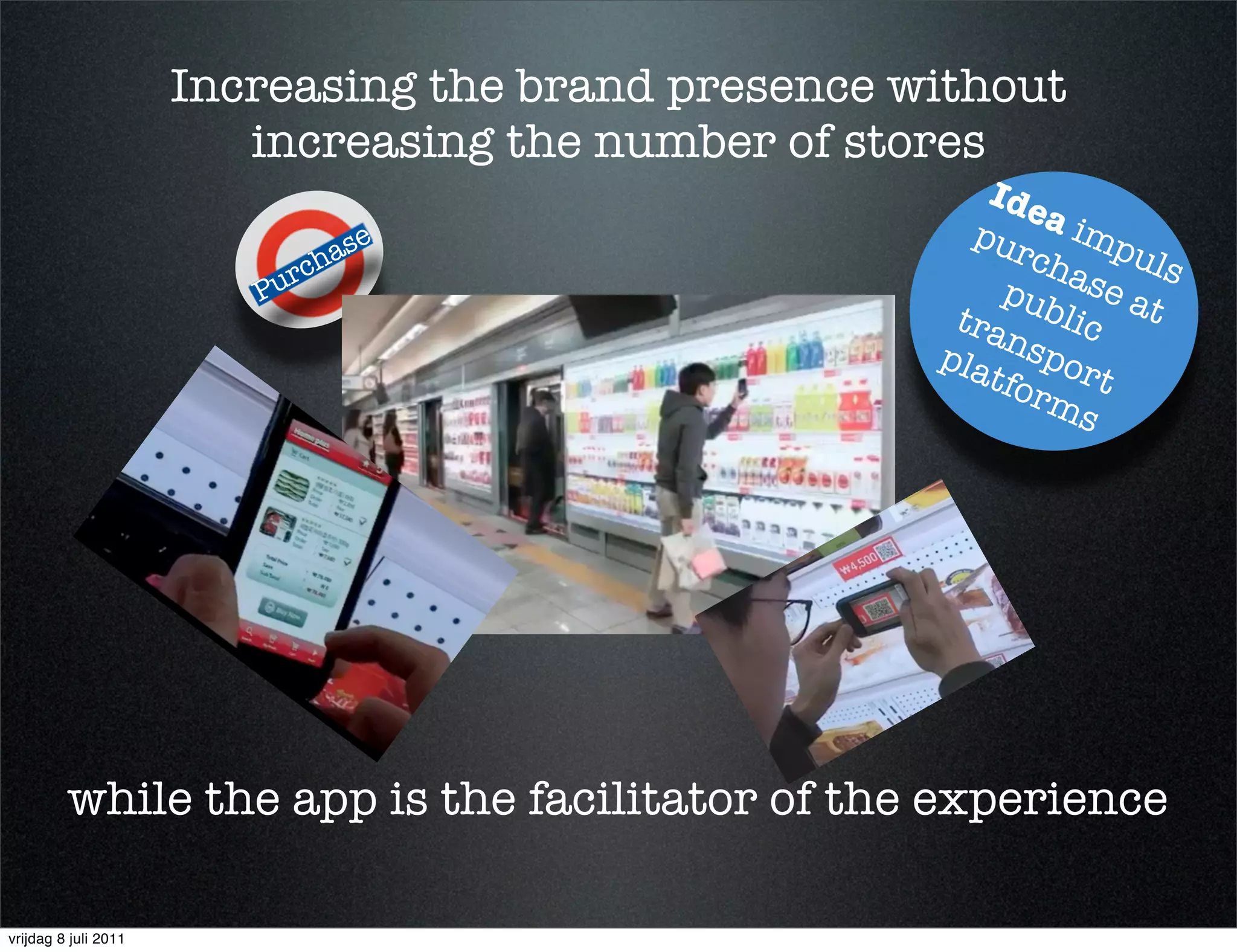 Increasing the brand presence without
                         increasing the number of stores
                                                        Ide
                                                       pur   a im
                                      e
                               rch
                                   as                      cha puls
                         P   u                           pub se a
                                                      tra     lic t
                                                     pla nspor
                                                        tfo
                                                            rm t
                                                                s




         while the app is the facilitator of the experience

vrijdag 8 juli 2011
 