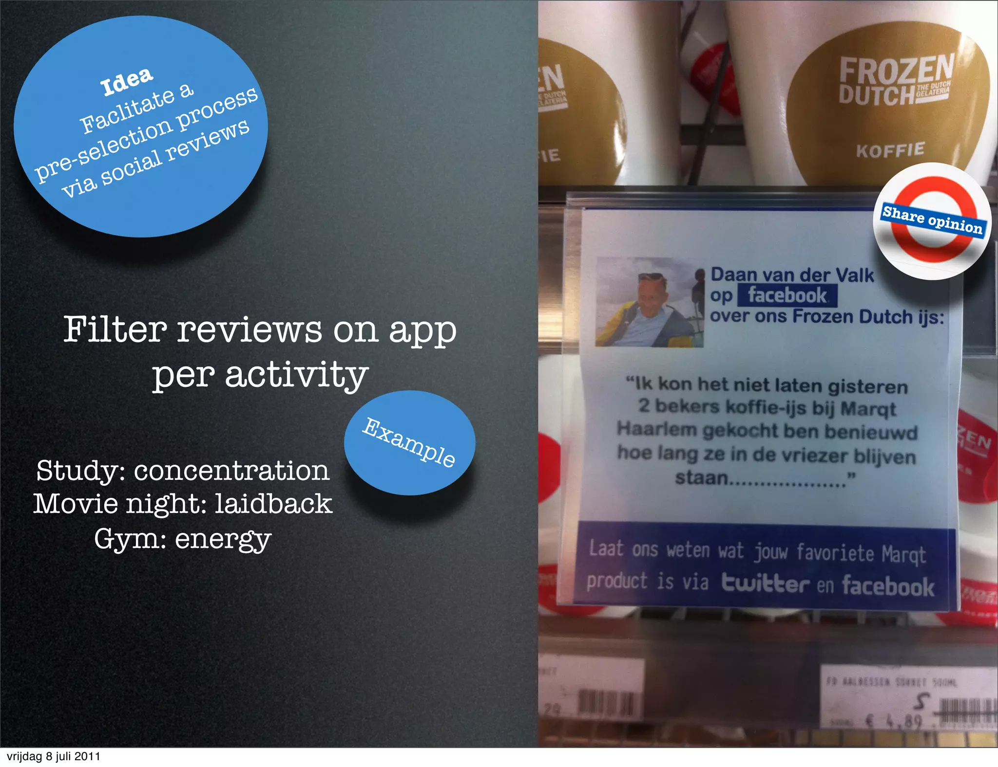 a
             Ide te a     s
                ta     ces
            acli on pro s
          F ti
             ec      view
         -sel cial re
      pre a so
        vi
                                           Share
                                                   opinio
                                                         n




           Filter reviews on app
                per activity
                              Ex
                                   am
                                     ple
     Study: concentration
     Movie night: laidback
         Gym: energy




vrijdag 8 juli 2011
 