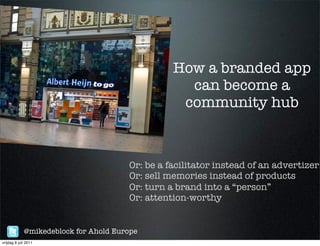 How a branded app
                                                   can become a
                                                  community hub



                                       Or: be a facilitator instead of an advertizer:
                                       Or: sell memories instead of products
                                       Or: turn a brand into a “person”
                                       Or: attention-worthy


             @mikedeblock for Ahold Europe
vrijdag 8 juli 2011
 
