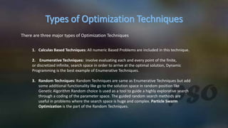 There are three major types of Optimization Techniques
1. Calculas Based Techniques: All numeric Based Problems are included in this technique.
2. Enumerative Techniques: involve evaluating each and every point of the finite,
or discretized infinite, search space in order to arrive at the optimal solution, Dynamic
Programming is the best example of Enumerative Techniques.
3. Random Techniques: Random Techniques are same as Enumerative Techniques but add
some additional functionality like go to the solution space in random position like
Genetic Algorithm Random choice is used as a tool to guide a highly explorative search
through a coding of the parameter space. The guided random search methods are
useful in problems where the search space is huge and complex. Particle Swarm
Optimization is the part of the Random Techniques.
 