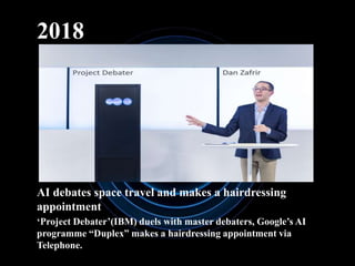 2018
AI debates space travel and makes a hairdressing
appointment
‘Project Debater’(IBM) duels with master debaters, Google’s AI
programme “Duplex” makes a hairdressing appointment via
Telephone.
 