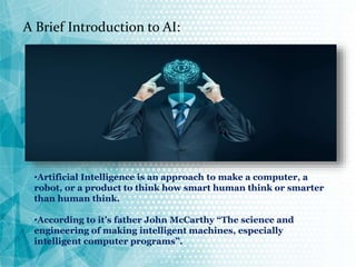 A Brief Introduction to AI:
•Artificial Intelligence is an approach to make a computer, a
robot, or a product to think how smart human think or smarter
than human think.
•According to it’s father John McCarthy “The science and
engineering of making intelligent machines, especially
intelligent computer programs”.
 