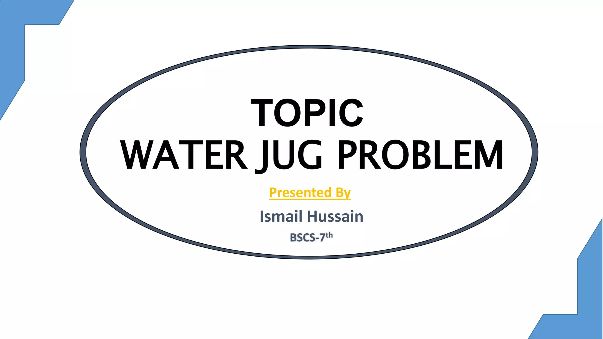 TOPIC
WATER JUG PROBLEM
Presented By
Ismail Hussain
 