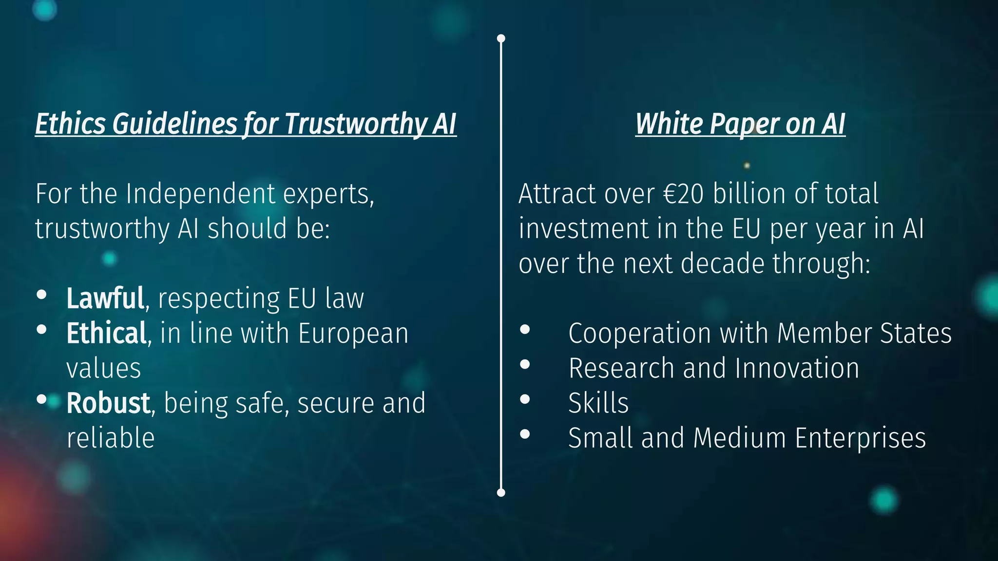 Ethics Guidelines for Trustworthy AI
For the Independent experts,
trustworthy AI should be:
• Lawful, respecting EU law
• Ethical, in line with European
values
• Robust, being safe, secure and
reliable
White Paper on AI
Attract over €20 billion of total
investment in the EU per year in AI
over the next decade through:
• Cooperation with Member States
• Research and Innovation
• Skills
• Small and Medium Enterprises
 