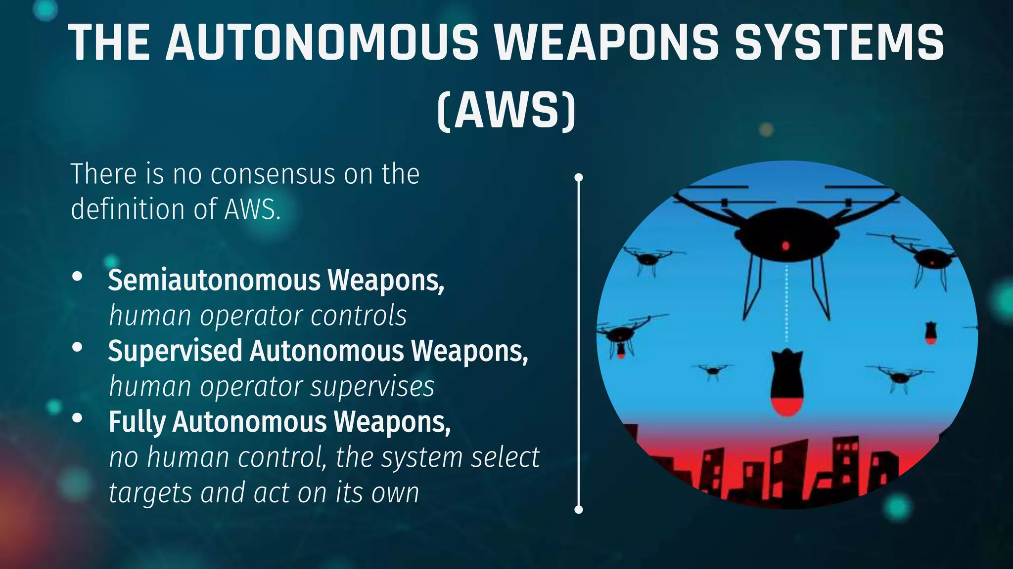 THE AUTONOMOUS WEAPONS SYSTEMS
(AWS)
There is no consensus on the
definition of AWS.
• Semiautonomous Weapons,
human operator controls
• Supervised Autonomous Weapons,
human operator supervises
• Fully Autonomous Weapons,
no human control, the system select
targets and act on its own
 