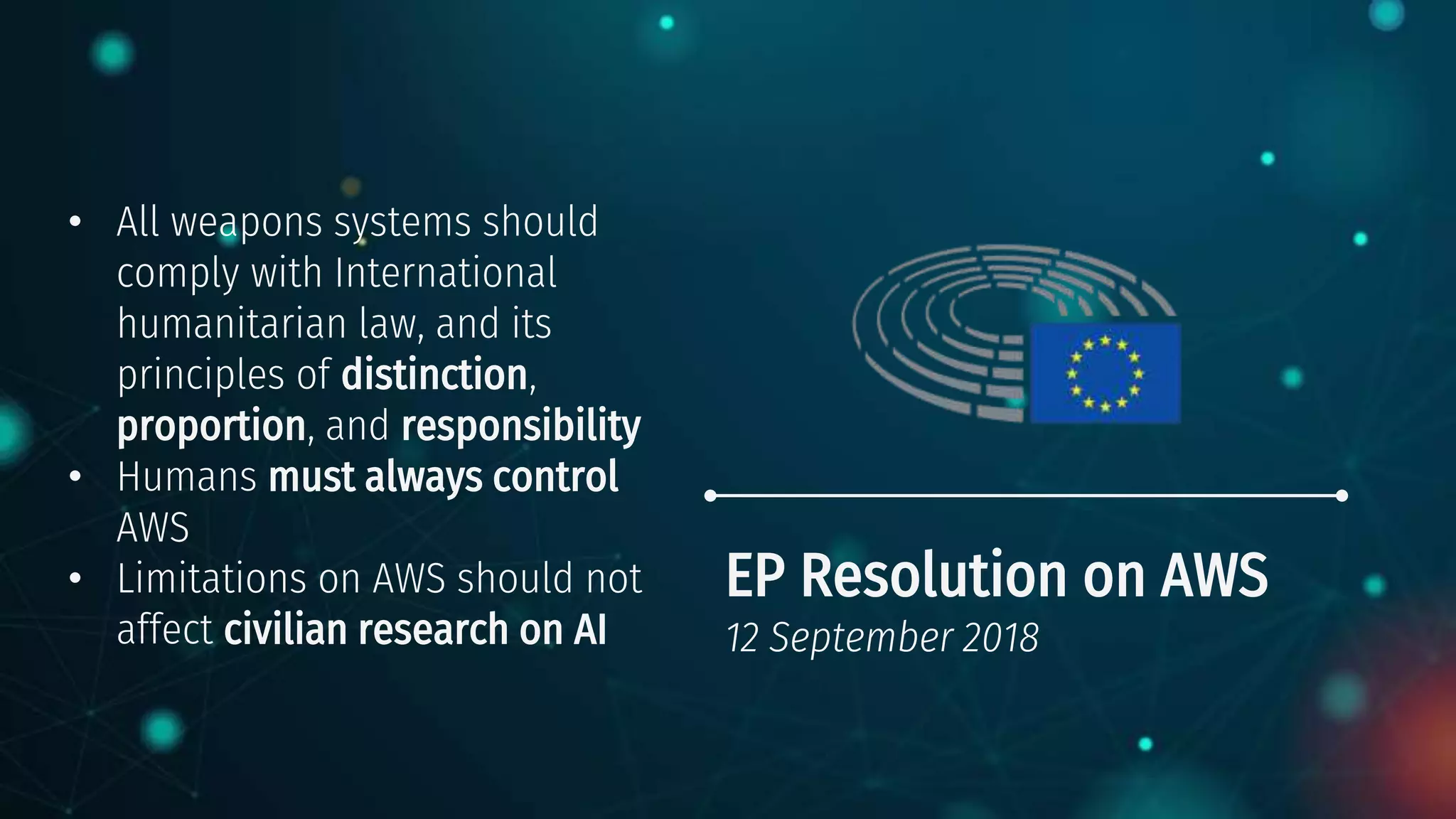 EP Resolution on AWS
12 September 2018
• All weapons systems should
comply with International
humanitarian law, and its
principles of distinction,
proportion, and responsibility
• Humans must always control
AWS
• Limitations on AWS should not
affect civilian research on AI
 