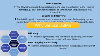 Database Management System
(DBMS)
 DBMS is a software system that enables users to create, manage, and interact
with databases.
 It provides an interface for users and applications to access, manipulate, and
maintain data efficiently, securely, and consistently.
 A DBMS ensures that the data is organized, stored, and retrieved in an
optimal way while maintaining various key features such as data integrity,
security, concurrency control, and transaction management.
 In essence, a DBMS acts as an intermediary between the users or
applications and the database.
 It abstracts the complexities of physical data storage, allowing users to
focus on working with the data without worrying about low-level details
such as file handling and hardware access.
How DBMS Works!!
 User/Application Request:
 When a user or an application wants to interact with the database (e.g., to retrieve data or
perform an update), it sends a request to the DBMS.
 Query Processing:
 The DBMS receives the request (usually in the form of a query written in SQL) and processes
it to determine the most efficient way to retrieve or modify the data.
 Accessing Data:
 The DBMS accesses the appropriate data from the storage system (usually from
disk storage or memory) using indexes or other optimization methods to quickly
locate the relevant data.
 Execution of Operations:
 Based on the query, the DBMS performs the requested operations, such as
updating records, deleting records, or calculating aggregates (like summing
totals or averaging values).
Return Results:
 The DBMS then sends the results back to the user or application in the required
format (e.g., a list of matching records or confirmation that an update was
successful).
Logging and Recovery:
 The DBMS logs all transactions and ensures that in case of failure (e.g., system
crash), the database can be recovered to its last consistent state using the logs.
Efficiency:
 A DBMS is optimized to store and retrieve data quickly, allowing for
faster access even with large datasets.
Data Integrity and Accuracy:
 The DBMS enforces rules that help maintain the accuracy and integrity of
the data.
Why we use DBMS
 