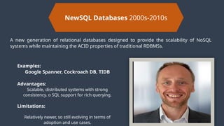 NewSQL Databases 2000s-2010s
A new generation of relational databases designed to provide the scalability of NoSQL
systems while maintaining the ACID properties of traditional RDBMSs.
Examples:
Google Spanner, Cockroach DB, TIDB
Advantages:
Scalable, distributed systems with strong
consistency. o SQL support for rich querying.
Limitations:
Relatively newer, so still evolving in terms of
adoption and use cases.
 