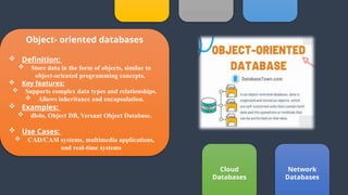 Cloud
Databases
Object- oriented databases
 Definition:
 Store data in the form of objects, similar to
object-oriented programming concepts.
 Key features:
 Supports complex data types and relationships.
 Allows inheritance and encapsulation.
 Examples:
 db4o, Object DB, Versant Object Database.
 Use Cases:
 CAD/CAM systems, multimedia applications,
and real-time systems
Network
Databases
 
