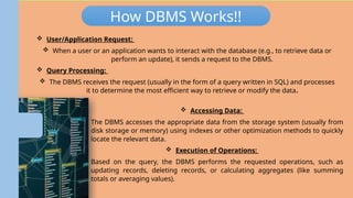 Database Management System
(DBMS)
How DBMS Works!!
 User/Application Request:
 When a user or an application wants to interact with the database (e.g., to retrieve data or
perform an update), it sends a request to the DBMS.
 Query Processing:
 The DBMS receives the request (usually in the form of a query written in SQL) and processes
it to determine the most efficient way to retrieve or modify the data.
 Accessing Data:
 The DBMS accesses the appropriate data from the storage system (usually from
disk storage or memory) using indexes or other optimization methods to quickly
locate the relevant data.
 Execution of Operations:
 Based on the query, the DBMS performs the requested operations, such as
updating records, deleting records, or calculating aggregates (like summing
totals or averaging values).
 
