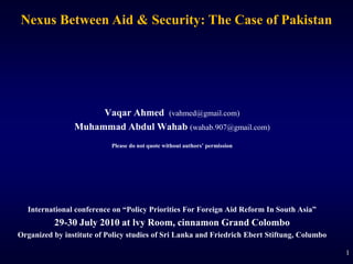1 Nexus Between Aid & Security: The Case of Pakistan Vaqar Ahmed (vahmed@gmail.com) Muhammad Abdul Wahab(wahab.907@gmail.com) Please do not quote without authors’ permission International conference on “Policy Priorities For Foreign Aid Reform In South Asia”  29-30 July 2010 at lvy Room, cinnamon Grand Colombo Organized by institute of Policy studies of Sri Lanka and Friedrich Ebert Stiftung, Columbo 1 1 