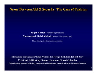 Nexus Between Aid & Security: The Case of Pakistan




                     Vaqar Ahmed (vahmed@gmail.com)
                Muhammad Abdul Wahab (wahab.907@gmail.com)
                           Please do not quote without authors’ permission




  International conference on “Policy Priorities For Foreign Aid Reform In South Asia”
          29-30 July 2010 at lvy Room, cinnamon Grand Colombo
Organized by institute of Policy studies of Sri Lanka and Friedrich Ebert Stiftung, Columbo

                                                                                              1
 
