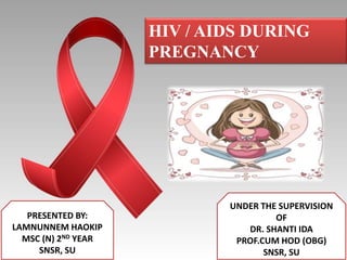 HIV / AIDS DURING
PREGNANCY
PRESENTED BY:
LAMNUNNEM HAOKIP
MSC (N) 2ND YEAR
SNSR, SU
UNDER THE SUPERVISION
OF
DR. SHANTI IDA
PROF.CUM HOD (OBG)
SNSR, SU
 