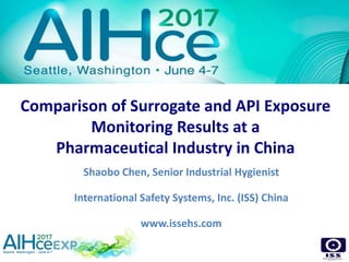 Comparison of Surrogate and API Exposure
Monitoring Results at a
Pharmaceutical Industry in China
Shaobo Chen, Senior Industrial Hygienist
International Safety Systems, Inc. (ISS) China
www.issehs.com
 