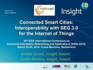Connected Smart Cities:
Interoperability with SEG 3.0
for the Internet of Things
30th IEEE International Conference on
Advanced Information Networking and Applications (AINA-2016)
March 23-25, 2016, Crans-Montana, Switzerland
Amelie Gyrard, Insight, Ireland
Martin Serrano, Insight, Ireland
 