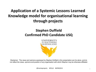 Application of a Systemic Lessons Learned
Knowledge model for organisational learning
through projects
1
Stephen Duffield
Confirmed PhD Candidate USQ
@invictaprojects #SYLLK #AIPM2015
Disclaimer: The views and opinions expressed by Stephen Duffield in this presentation are his alone, and do
not reflect the views, opinions and position of any organisation with which Stephen may be otherwise affiliated.
 