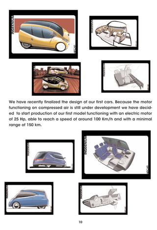 We have recently finalized the design of our first cars. Because the motor
functioning on compressed air is still under development we have decid-
ed to start production of our first model functioning with an electric motor
of 25 Hp, able to reach a speed of around 100 Km/h and with a minimal
range of 150 km.




                                     10
 