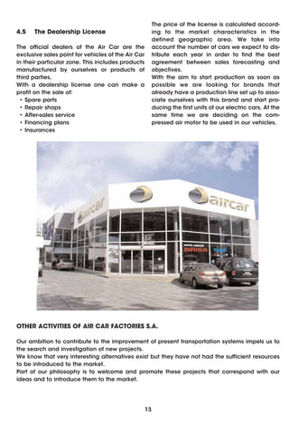 The price of the license is calculated accord-
4.5   The Dealership License                             ing to the market characteristics in the
                                                         defined geographic area. We take into
The official dealers of the Air Car are the              account the number of cars we expect to dis-
exclusive sales point for vehicles of the Air Car        tribute each year in order to find the best
in their particular zone. This includes products         agreement between sales forecasting and
manufactured by ourselves or products of                 objectives.
third parties.                                           With the aim to start production as soon as
With a dealership license one can make a                 possible we are looking for brands that
profit on the sale of:                                   already have a production line set up to asso-
 • Spare parts                                           ciate ourselves with this brand and start pro-
 • Repair shops                                          ducing the first units of our electric cars. At the
 • After-sales service                                   same time we are deciding on the com-
 • Financing plans                                       pressed air motor to be used in our vehicles.
 • Insurances




OTHER ACTIVITIES OF AIR CAR FACTORIES S.A.

Our ambition to contribute to the improvement of present transportation systems impels us to
the search and investigation of new projects.
We know that very interesting alternatives exist but they have not had the sufficient resources
to be introduced to the market.
Part of our philosophy is to welcome and promote these projects that correspond with our
ideas and to introduce them to the market.




                                                    13
 