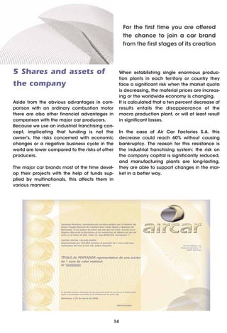 For the first time you are offered
                                                       the chance to join a car brand
                                                       from the first stages of its creation




5 Shares and assets of                                When establishing single enormous produc-
                                                      tion plants in each territory or country they
the company                                           face a significant risk when the market quota
                                                      is decreasing, the material prices are increas-
                                                      ing or the worldwide economy is changing.
Aside from the obvious advantages in com-             It is calculated that a ten percent decrease of
parison with an ordinary combustion motor             results entails the disappearance of the
there are also other financial advantages in          macro production plant, or will at least result
comparison with the major car producers.              in significant losses.
Because we use an industrial franchising con-
cept, implicating that funding is not the             In the case of Air Car Factories S.A. this
owner's, the risks concerned with economic            decrease could reach 60% without causing
changes or a negative business cycle in the           bankruptcy. The reason for this resistance is
world are lower compared to the risks of other        the industrial franchising system: the risk on
producers.                                            the company capital is significantly reduced,
                                                      and manufacturing plants are long-lasting,
The major car brands most of the time devel-          they are able to support changes in the mar-
op their projects with the help of funds sup-         ket in a better way.
plied by multinationals, this affects them in
various manners:




                                                 14
 