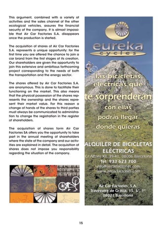 This argument, combined with a variety of
activities and the sales channel of the other
ecological vehicles, assures the financial
security of the company. It is almost impossi-
ble that Air Car Factories S.A. disappears
once the production is started.

The acquisition of shares of Air Car Factories
S.A. represents a unique opportunity: for the
first time you are offered the chance to join a
car brand from the first stages of its creation.
Our shareholders are given the opportunity to
join this extensive and ambitious forthcoming
project corresponding to the needs of both
the transportation and the energy sector.

The shares offered by Air Car Factories S.A.
are anonymous. This is done to facilitate their
functioning on the market. This also means
that the physical possession of the shares rep-
resents the ownership and the shares repre-
sent their market value. For this reason a
change of hands of the shares to third parties
must always be communicated to administra-
tion to change the registration in the register
of shareholders.

The acquisition of shares form Air Car
Factories SA offers you the opportunity to take
part in the annual meeting of shareholders
where the state of the company and our activ-
ities are explained in detail. The acquisition of
shares does not impose you responsibility
regarding the situation of the company.




                                                    15
 