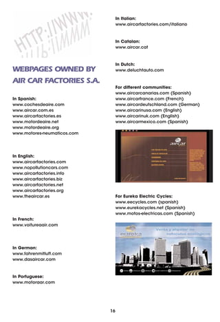 In Italian:
                                  www.aircarfactories.com/italiano



                                  In Catalan:
                                  www.aircar.cat



                                  In Dutch:
WEBPAGES OWNED BY                 www.deluchtauto.com

AIR CAR FACTORIES S.A.
                                  For different communities:
                                  www.aircarcanarias.com (Spanish)
In Spanish:                       www.aircarfrance.com (French)
www.cochesdeaire.com              www.aircardeutschland.com (German)
www.aircar.com.es                 www.aircarinusa.com (English)
www.aircarfactories.es            www.aircarinuk.com (English)
www.motordeaire.net               www.aircarmexico.com (Spanish)
www.motordeaire.org
www.motores-neumaticos.com




In English:
www.aircarfactories.com
www.nopollutioncars.com
www.aircarfactories.info
www.aircarfactories.biz
www.aircarfactories.net
www.aircarfactories.org
www.theaircar.es                  For Eureka Electric Cycles:
                                  www.eecycles.com (spanish)
                                  www.eurekacycles.net (Spanish)
                                  www.motos-electricas.com (Spanish)
In French:
www.voitureaair.com




In German:
www.fahrenmitluft.com
www.dasaircar.com



In Portuguese:
www.motoraar.com




                             16
 