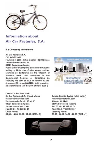 Information about
Air Car Factories, S.A:

5.2 Company Information

Air Car Factories S.A.
CIF: A-64772650
Founded in 2008 - Initial Capital 100.000 Euros
Travessera de Gracia 15
08021 Barcelona (Spain)
Public Limited Company, constituted in public
writing by Notary Mr. Carlos Mateo and Mr.
Martínez de Bartolomé on the fifteenth of
January 2008, and inscribed in the
Commercial Register of Barcelona on
February the 28th of 2008 in volume 40.286,
document 12, page B362270, first inscription.
60 Shareholders (on the 28th of May, 2008 )



CONTACT INFORMATION:
Air Car Factories S.A., (head office)                  Eureka Electric Cycles (retail outlet)
rex@aircarfactories.com                                rex@aircarfactories.com
Travessera de Gracia 15, 6º 1ª                         Alfonso XII 39-41
08021 Barcelona (Spain)                                08006 Barcelona (Spain)
Tel: 00 34 - 93 362 37 00                              Tel: 00 34 - 93 362 00 71
Fax: 00 34 - 93 362 37 01                              Fax: 00 34 - 93 200 38 77
Office hours:                                          Opening hours:
09:00 - 14:00, 16:00 - 19:00 (GMT + 1)                 09:00 - 14:00, 16:00 - 20:00 (GMT + 1)




                                                  17
 