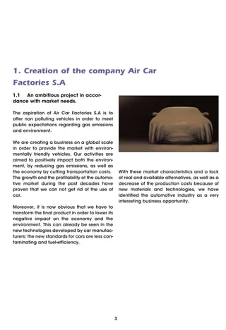 1. Creation of the company Air Car
Factories S.A
1.1 An ambitious project in accor-
dance with market needs.

The aspiration of Air Car Factories S.A is to
offer non polluting vehicles in order to meet
public expectations regarding gas emissions
and environment.

We are creating a business on a global scale
in order to provide the market with environ-
mentally friendly vehicles. Our activities are
aimed to positively impact both the environ-
ment, by reducing gas emissions, as well as
the economy by cutting transportation costs.            With these market characteristics and a lack
The growth and the profitability of the automo-         of real and available alternatives, as well as a
tive market during the past decades have                decrease of the production costs because of
proven that we can not get rid of the use of            new materials and technologies, we have
car.                                                    identified the automotive industry as a very
                                                        interesting business opportunity.
Moreover, it is now obvious that we have to
transform the final product in order to lower its
negative impact on the economy and the
environment. This can already be seen in the
new technologies developed by car manufac-
turers: the new standards for cars are less con-
taminating and fuel-efficiency.




                                                    3
 