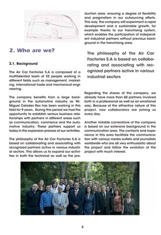 duction area, ensuring a degree of flexibility
                                                        and pragmatism in our outsourcing efforts.
                                                        This way, the company will experiment a rapid
                                                        development and a sustainable growth, for
                                                        example thanks to our franchising system,
                                                        which enables the participation of independ-
                                                        ent industrial partners without previous back-
                                                        ground in the franchising area.

2. Who are we?                                           The philosophy of the Air Car
                                                         Factories S.A is based on collabo-
2.1. Background                                          rating and associating with rec-
The Air Car Factories S.A is composed of a               ognized partners active in various
multitalented team of 25 people working in               industrial sectors
different fields such as management, market-
ing, international trade and mechanical engi-
neering.
                                                        Regarding the shares of the company, we
The company benefits from a large back-                 already have more than 60 partners involved
ground in the automotive industry as Mr.                both in a professional as well as an emotional
Miguel Celades Rex has been working in this             way. Because of the attractive nature of this
field for 9 years. During this period we had the        project, new collaborators are joining us
opportunity to establish serious business rela-         every day.
tionships with partners in different areas such
as communication, commerce and the auto-                Another notable cornerstone of the company
motive industry. These partners support us              is based on our extensive background in the
today in the expansion process of our activities.       communication area. The contacts and expe-
                                                        rience in this area facilitate the communica-
The philosophy of the Air Car Factories S.A is          tion with various media outlets and journalists
based on collaborating and associating with             worldwide who are all very enthusiastic about
recognized partners active in various industri-         the project and follow the evolution of the
al sectors. This allows us to expand our activi-        project with much interest.
ties in both the technical as well as the pro-




                                                    4
 