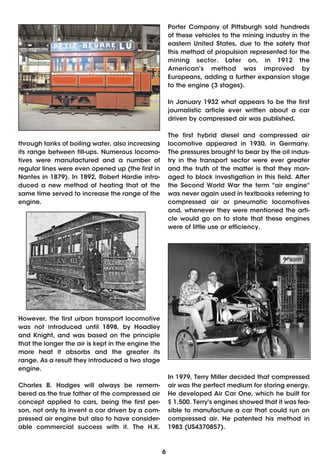 Porter Company of Pittsburgh sold hundreds
                                                        of these vehicles to the mining industry in the
                                                        eastern United States, due to the safety that
                                                        this method of propulsion represented for the
                                                        mining sector. Later on, in 1912 the
                                                        American's method was improved by
                                                        Europeans, adding a further expansion stage
                                                        to the engine (3 stages).

                                                        In January 1932 what appears to be the first
                                                        journalistic article ever written about a car
                                                        driven by compressed air was published.

                                                        The first hybrid diesel and compressed air
through tanks of boiling water, also increasing         locomotive appeared in 1930, in Germany.
its range between fill-ups. Numerous locomo-            The pressures brought to bear by the oil indus-
tives were manufactured and a number of                 try in the transport sector were ever greater
regular lines were even opened up (the first in         and the truth of the matter is that they man-
Nantes in 1879). In 1892, Robert Hardie intro-          aged to block investigation in this field. After
duced a new method of heating that at the               the Second World War the term "air engine"
same time served to increase the range of the           was never again used in textbooks referring to
engine.                                                 compressed air or pneumatic locomotives
                                                        and, whenever they were mentioned the arti-
                                                        cle would go on to state that these engines
                                                        were of little use or efficiency.




However, the first urban transport locomotive
was not introduced until 1898, by Hoadley
and Knight, and was based on the principle
that the longer the air is kept in the engine the
more heat it absorbs and the greater its
range. As a result they introduced a two stage
engine.
                                                        In 1979, Terry Miller decided that compressed
Charles B. Hodges will always be remem-                 air was the perfect medium for storing energy.
bered as the true father of the compressed air          He developed Air Car One, which he built for
concept applied to cars, being the first per-           $ 1,500. Terry's engines showed that it was fea-
son, not only to invent a car driven by a com-          sible to manufacture a car that could run on
pressed air engine but also to have consider-           compressed air. He patented his method in
able commercial success with it. The H.K.               1983 (US4370857).



                                                    6
 
