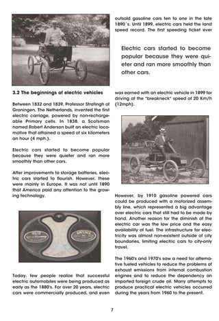outsold gasoline cars ten to one in the late
                                                       1890´s. Until 1899, electric cars held the land
                                                       speed record. The first speeding ticket ever



                                                          Electric cars started to become
                                                          popular because they were qui-
                                                          eter and ran more smoothly than
                                                          other cars.


3.2 The beginnings of electric vehicles                was earned with an electric vehicle in 1899 for
                                                       driving at the "breakneck" speed of 20 Km/h
Between 1832 and 1839, Professor Stratingh of          (12mph).
Groningen, The Netherlands, invented the first
electric carriage, powered by non-recharge-
able Primary cells. In 1838, a Scotsman
named Robert Anderson built an electric loco-
motive that attained a speed of six kilometers
an hour (4 mph.).

Electric cars started to become popular
because they were quieter and ran more
smoothly than other cars.

After improvements to storage batteries, elec-
tric cars started to flourish. However, these
were mainly in Europe. It was not until 1890
that America paid any attention to the grow-
ing technology.                                        However, by 1910 gasoline powered cars
                                                       could be produced with a motorized assem-
                                                       bly line, which represented a big advantage
                                                       over electric cars that still had to be made by
                                                       hand. Another reason for the diminish of the
                                                       electric car was the low price and the easy
                                                       availability of fuel. The infrastructure for elec-
                                                       tricity was almost non-existent outside of city
                                                       boundaries, limiting electric cars to city-only
                                                       travel.

                                                       The 1960's and 1970's saw a need for alterna-
                                                       tive fueled vehicles to reduce the problems of
                                                       exhaust emissions from internal combustion
Today, few people realize that successful              engines and to reduce the dependency on
electric automobiles were being produced as            imported foreign crude oil. Many attempts to
early as the 1880's. For over 20 years, electric       produce practical electric vehicles occurred
cars were commercially produced, and even              during the years from 1960 to the present.



                                                   7
 